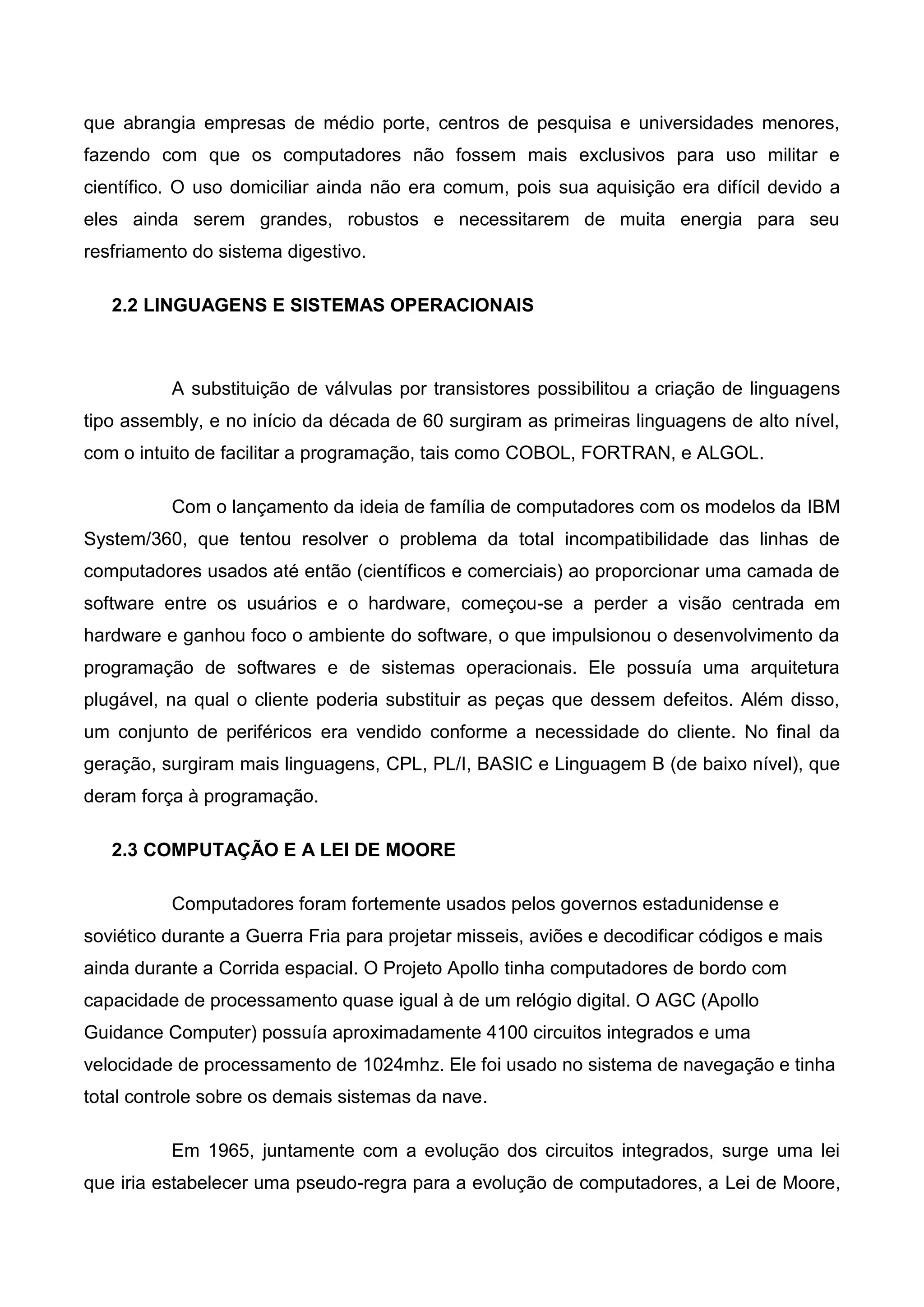 que abrangia empresas de médio porte, centros de pesquisa e universidades menores,
fazendo com que os computadores não fossem mais exclusivos para uso militar e
científico. O uso domiciliar ainda não era comum, pois sua aquisição era difícil devido a
eles ainda serem grandes, robustos e necessitarem de muita energia para seu
resfriamento do sistema digestivo.
2.2 LINGUAGENS E SISTEMAS OPERACIONAIS
A substituição de válvulas por transistores possibilitou a criação de linguagens
tipo assembly, e no início da década de 60 surgiram as primeiras linguagens de alto nível,
com o intuito de facilitar a programação, tais como COBOL, FORTRAN, e ALGOL.
Com o lançamento da ideia de família de computadores com os modelos da IBM
System/360, que tentou resolver o problema da total incompatibilidade das linhas de
computadores usados até então (científicos e comerciais) ao proporcionar uma camada de
software entre os usuários e o hardware, começou-se a perder a visão centrada em
hardware e ganhou foco o ambiente do software, o que impulsionou o desenvolvimento da
programação de softwares e de sistemas operacionais. Ele possuía uma arquitetura
plugável, na qual o cliente poderia substituir as peças que dessem defeitos. Além disso,
um conjunto de periféricos era vendido conforme a necessidade do cliente. No final da
geração, surgiram mais linguagens, CPL, PL/I, BASIC e Linguagem B (de baixo nível), que
deram força à programação.
2.3 COMPUTAÇÃO E A LEI DE MOORE
Computadores foram fortemente usados pelos governos estadunidense e
soviético durante a Guerra Fria para projetar misseis, aviões e decodificar códigos e mais
ainda durante a Corrida espacial. O Projeto Apollo tinha computadores de bordo com
capacidade de processamento quase igual à de um relógio digital. O AGC (Apollo
Guidance Computer) possuía aproximadamente 4100 circuitos integrados e uma
velocidade de processamento de 1024mhz. Ele foi usado no sistema de navegação e tinha
total controle sobre os demais sistemas da nave.
Em 1965, juntamente com a evolução dos circuitos integrados, surge uma lei
que iria estabelecer uma pseudo-regra para a evolução de computadores, a Lei de Moore,
 