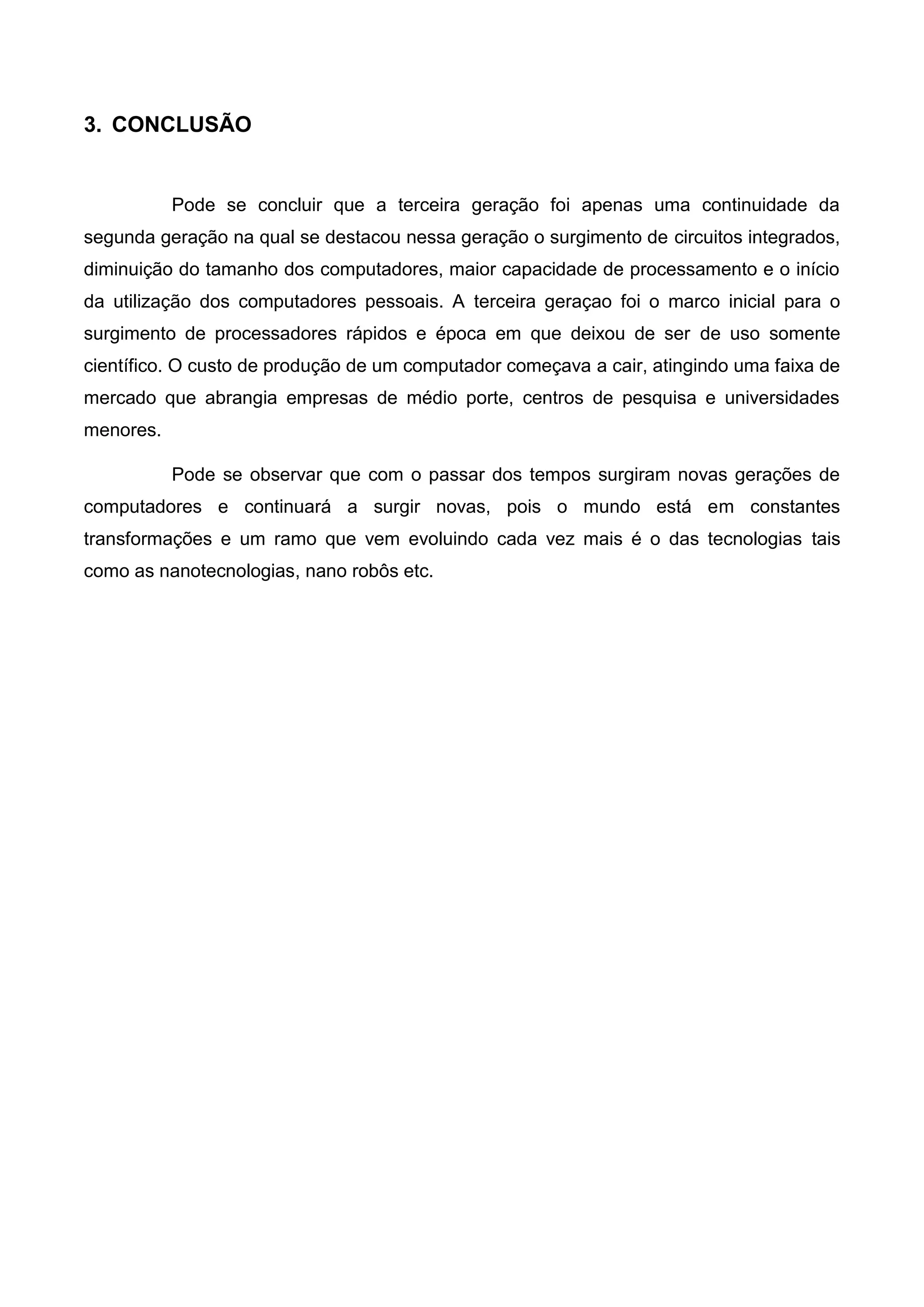 3. CONCLUSÃO
Pode se concluir que a terceira geração foi apenas uma continuidade da
segunda geração na qual se destacou nessa geração o surgimento de circuitos integrados,
diminuição do tamanho dos computadores, maior capacidade de processamento e o início
da utilização dos computadores pessoais. A terceira geraçao foi o marco inicial para o
surgimento de processadores rápidos e época em que deixou de ser de uso somente
científico. O custo de produção de um computador começava a cair, atingindo uma faixa de
mercado que abrangia empresas de médio porte, centros de pesquisa e universidades
menores.
Pode se observar que com o passar dos tempos surgiram novas gerações de
computadores e continuará a surgir novas, pois o mundo está em constantes
transformações e um ramo que vem evoluindo cada vez mais é o das tecnologias tais
como as nanotecnologias, nano robôs etc.
 