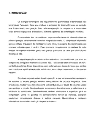 1. INTRODUÇÃO
Os avanços tecnológicos são frequentemente quantificados e identificados pela
terminologia "geração". Cada ano melhora o processo de desenvolvimento de produto,
este é considerado uma geração. Com cada nova geração de computador, a placa-mãe e
silício diminui de pegada e a velocidade, aumenta a potência de alimentação e memória.
Computadores têm percorrido um longo caminho desde os tubos de vácuo de
primeira geração para memória e circuitos magnéticos bateria. O computador de primeira
geração utilizou linguagem de montagem ou alto nível, linguagens de programação para
executar instruções para o usuário. Estes primeiros computadores necessitava de muita
energia para operar e também gerou uma grande quantidade de calor que foi difícil para
deixar para trás.
A segunda geração substituiu os tubos de vácuo com transistores, que eram um
componente principal de microprocessadores hoje. Transistores foram inventados em 1947
no Bell Laboratories. Estes dispositivos eram preferíveis aos tubos de vácuo que emitida
uma quantidade significativa de calor e diminuiu o tempo de processamento no decorrer do
trabalho.
Depois da segunda veio à terceira geração a qual iremos enfatizar no decorrer
do trabalho. A terceira geração envolvia computadores de circuitos integrados. Estes
circuitos são muitas vezes referidos como semicondutores, por causa do substrato usado
para projetar o circuito. Semicondutores aumentaram dramaticamente a velocidade e a
eficiência do computador. Semicondutores também diminuíram a superfície geral do
computador. Como os pacotes de semicondutores tornam-se menores, designers
produziram computadores desktop e laptops menores. Quiropráticos e designers
minimalistas exultou com a redução de peso e tamanho.
 