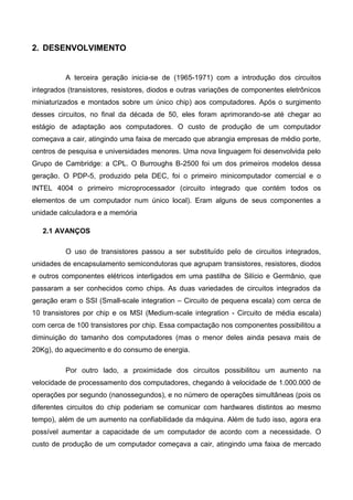 2. DESENVOLVIMENTO
A terceira geração inicia-se de (1965-1971) com a introdução dos circuitos
integrados (transistores, resistores, diodos e outras variações de componentes eletrônicos
miniaturizados e montados sobre um único chip) aos computadores. Após o surgimento
desses circuitos, no final da década de 50, eles foram aprimorando-se até chegar ao
estágio de adaptação aos computadores. O custo de produção de um computador
começava a cair, atingindo uma faixa de mercado que abrangia empresas de médio porte,
centros de pesquisa e universidades menores. Uma nova linguagem foi desenvolvida pelo
Grupo de Cambridge: a CPL. O Burroughs B-2500 foi um dos primeiros modelos dessa
geração. O PDP-5, produzido pela DEC, foi o primeiro minicomputador comercial e o
INTEL 4004 o primeiro microprocessador (circuito integrado que contém todos os
elementos de um computador num único local). Eram alguns de seus componentes a
unidade calculadora e a memória
2.1 AVANÇOS
O uso de transistores passou a ser substituído pelo de circuitos integrados,
unidades de encapsulamento semicondutoras que agrupam transistores, resistores, diodos
e outros componentes elétricos interligados em uma pastilha de Silício e Germânio, que
passaram a ser conhecidos como chips. As duas variedades de circuitos integrados da
geração eram o SSI (Small-scale integration – Circuito de pequena escala) com cerca de
10 transistores por chip e os MSI (Medium-scale integration - Circuito de média escala)
com cerca de 100 transistores por chip. Essa compactação nos componentes possibilitou a
diminuição do tamanho dos computadores (mas o menor deles ainda pesava mais de
20Kg), do aquecimento e do consumo de energia.
Por outro lado, a proximidade dos circuitos possibilitou um aumento na
velocidade de processamento dos computadores, chegando à velocidade de 1.000.000 de
operações por segundo (nanossegundos), e no número de operações simultâneas (pois os
diferentes circuitos do chip poderiam se comunicar com hardwares distintos ao mesmo
tempo), além de um aumento na confiabilidade da máquina. Além de tudo isso, agora era
possível aumentar a capacidade de um computador de acordo com a necessidade. O
custo de produção de um computador começava a cair, atingindo uma faixa de mercado
 