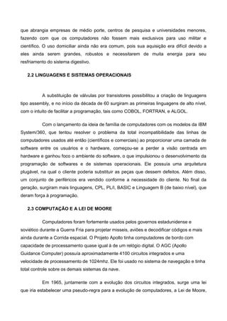 que abrangia empresas de médio porte, centros de pesquisa e universidades menores,
fazendo com que os computadores não fossem mais exclusivos para uso militar e
científico. O uso domiciliar ainda não era comum, pois sua aquisição era difícil devido a
eles ainda serem grandes, robustos e necessitarem de muita energia para seu
resfriamento do sistema digestivo.
2.2 LINGUAGENS E SISTEMAS OPERACIONAIS
A substituição de válvulas por transistores possibilitou a criação de linguagens
tipo assembly, e no início da década de 60 surgiram as primeiras linguagens de alto nível,
com o intuito de facilitar a programação, tais como COBOL, FORTRAN, e ALGOL.
Com o lançamento da ideia de família de computadores com os modelos da IBM
System/360, que tentou resolver o problema da total incompatibilidade das linhas de
computadores usados até então (científicos e comerciais) ao proporcionar uma camada de
software entre os usuários e o hardware, começou-se a perder a visão centrada em
hardware e ganhou foco o ambiente do software, o que impulsionou o desenvolvimento da
programação de softwares e de sistemas operacionais. Ele possuía uma arquitetura
plugável, na qual o cliente poderia substituir as peças que dessem defeitos. Além disso,
um conjunto de periféricos era vendido conforme a necessidade do cliente. No final da
geração, surgiram mais linguagens, CPL, PL/I, BASIC e Linguagem B (de baixo nível), que
deram força à programação.
2.3 COMPUTAÇÃO E A LEI DE MOORE
Computadores foram fortemente usados pelos governos estadunidense e
soviético durante a Guerra Fria para projetar misseis, aviões e decodificar códigos e mais
ainda durante a Corrida espacial. O Projeto Apollo tinha computadores de bordo com
capacidade de processamento quase igual à de um relógio digital. O AGC (Apollo
Guidance Computer) possuía aproximadamente 4100 circuitos integrados e uma
velocidade de processamento de 1024mhz. Ele foi usado no sistema de navegação e tinha
total controle sobre os demais sistemas da nave.
Em 1965, juntamente com a evolução dos circuitos integrados, surge uma lei
que iria estabelecer uma pseudo-regra para a evolução de computadores, a Lei de Moore,
 