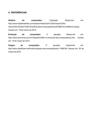 4. REFERÊNCIAS
História do computador, 3°geração. Disponível em:
http://www.trabalhosfeitos.com/assine?redirectUrl=%2Fensaios%2Fa-
Gera%25C3%25A7%25C3%25A3o-Dos-Computadores%2F580216.html&from=essay.
Acesso em: 19 de março de 2014.
Evolução do computador, 3° geração. Disponível em:
http://www.tecmundo.com.br/infografico/9421-a-evolucao-dos-computadores.htm. Acesso
em: 19 de março de 2014.
Origem do computador, 3° geração. Disponível em:
http://www.slideshare.net/hmtrhmtr/gerao-dos-computadores-11908190. Acesso em: 20 de
março de 2014.
 