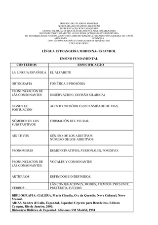 GOVERNO DO EST ADO DE RONDÔNIA
                                    SECRETARIA DE EST ADO DA EDUCAÇÃO
                                     REPRESENT AÇÃO SEDUC/ARIQUEMES
                      CENT RO EST ADUAL DE EDUCAÇÃO DE JOVENS E ADULT OS ARIQUEMES
                    RECONHECIDO PELO PARECER 101/98 E RESOLUÇÃO 083/98-CEE/RO PORTARIA
        DE AUT ORIZAÇÃO DE FUNCIONAMENT O DO CURSO DE SUPLÊNCIA TELENSINO 653/GAB/SEDUC DE 13/06/08
                                ARIQUEMES                       RONDÔNIA
                           CONT EÚDO PROGRAMÁTICO DOS EXAMES DE SUPLÊNCIA DE
                                             EDUCAÇÃO GERAL


                      LÍNGUA ESTRANGEIRA MODERNA- ESPANHOL

                                     ENSINO FUNDAMENTAL
   CONTEÚDOS                                        ESPECIFICAÇÃO

LA LÍNGUA ESPAÑOLA           EL ALFABETO


ORTOGRAFIA                   FONÉTICA E PROSÓDIA

PRONUNCIACIÓN DE
LÃS CONSONANTES              OBSERVACION ( DIVISÃO SILÁBICA)


SIGNOS DE                    ACENTO PROSÓDICO (INTENSIDADE DE VOZ)
PONTUACIÓN


NÚMEROS DE LOS               FORMACIÓN DEL PLURAL
SUBSTANTIVOS


ADJETIVOS                    GÊNERO DE LOS ADJETIVOS
                             NÚMERO DE LOS ADJETIVOS


PRONOMBRES                   DEMONSTRATIVOS; PERSONALES, POSESIVO.


PRONUNCIACIÓN DE             VOCALES Y CONSONANTES
LÃS CONSONANTES


ARTÍCULOS                    DEFINIDOS E INDEFINIDOS.

                             LÃS CONJUGACIONES, MODOS, TIEMPOS: PRESENTE,
VERBOS:                      PRETÉRITO, FUTURO.

BIBLIOGRAFIA: GALERA, Maria Cláudia, O x da Questão, Nova Cultural, Novo
Manual.
ARIAS, Sandra di Lullo, Espanhol, Espanhol Urgente para Brasileiros. Editora
Campus, Rio de Janeiro, 2000.
Dicionário Didático de Espanhol. Ediciones SM Madrid, 1994
 