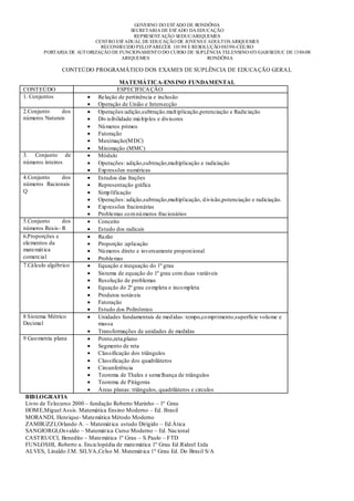 GOVERNO DO EST ADO DE RONDÔNIA
                                         SECRETARIA DE EST ADO DA EDUCAÇÃO
                                          REPRESENT AÇÃO SEDUC/ARIQUEMES
                           CENT RO EST ADUAL DE EDUCAÇÃO DE JOVENS E ADULT OS ARIQUEMES
                             RECONHECIDO PELO PARECER 101/98 E RESOLUÇÃO 083/98-CEE/RO
        PORTARIA DE AUT ORIZAÇÃO DE FUNCIONAMENT O DO CURSO DE SUPLÊNCIA TELENSINO 653/GAB/SEDUC DE 13/06/08
                                     ARIQUEMES                       RONDÔNIA

                CONTEÚDO PROGRAMÁTICO DOS EXAMES DE SUPLÊNCIA DE EDUCA ÇÃO GERA L

                                      MATEMÁTICA-ENS INO FUNDAMENTAL
CONTEÚDO                             ESPECIFICA ÇÃO
1. Conjuntos                Relação de pertinência e inclusão
                            Operação de União e Intersecção
2.Conjunto     dos          Operações:adição,subtração.mult iplicação,potenciação e Radiciação
números Naturais            Div isibilidade:mú ltip los e divisores
                            Nú meros primos
                            Fatoração
                            Maximação(M DC)
                            Minimação (MMC)
3. Conjunto de              Módulo
números inteiros            Operações: adição,subtração,multiplicação e radiciação
                            Exp ressões numéricas
4.Conjunto    dos           Estudos das frações
números Racionais           Representação gráfica
Q                           Simp lificação
                            Operações: adição,subtração,multiplicação, d ivisão,potenciação e radiciação.
                            Exp ressões fracionárias
                            Problemas co m nú meros fracionários
5.Conjunto      dos         Conceito
números Reais- R            Estudo dos radicais
6.Proporções e              Razão
elementos da                Proporção :aplicação
matemát ica                 Nú meros direto e inversamente proporcional
comercial                   Problemas
7.Cálculo algébrico         Equação e inequação do 1º grau
                            Sistema de equação do 1º grau com duas variáveis
                            Resolução de problemas
                            Equação do 2º grau co mpleta e inco mpleta
                            Produtos notáveis
                            Fatoração
                            Estudo dos Polinômios
8 Sistema Métrico           Unidades fundamentais de med idas: tempo,co mprimento,superfície volu me e
Decimal                     massa
                            Transformações de unidades de medidas
9 Geo metria plana          Ponto,reta,plano
                            Segmento de reta
                            Classificação dos triângulos
                            Classificação dos quadriláteros
                            Circunferência
                            Teorema de Thales e semelhança de triângulos
                            Teorema de Pitágoras
                            Áreas planas: triângulos, quadriláteros e circulos
BIB LOGRAFIA
Livro de Telecurso 2000 – fundação Roberto Marinho – 1º Grau
HOM E,Miguel Assis. Matemática Ensino Moderno – Ed. Brasil
MORA NDI, Henrique- Matemática Método Moderno
ZAMBUZZI,Orlando A. – Matemát ica estudo Dirigido – Ed.Àtica
SANGIORGI,Osvaldo – Matemát ica Curso Moderno – Ed. Nacional
CASTRUCCI, Benedito – Matemática 1º Grau – S.Paulo – FTD
FUNLOSHI, Roberto a. Enciclopédia de matemática 1º Grau Ed .Rideel Ltda
ALVES, Linaldo J.M. SILVA,Celso M. Matemát ica 1º Grau Ed. Do Brasil S/A
 