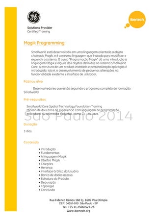 Rua 
Fidenco 
Ramos 
160 
Cj. 
1609 
Vila 
Olímpia 
CEP: 04551-010 São Paulo - SP 
Tel. 
+55 
11 
25060527-­‐28 
www.ibertech.org 
Magik Programming 
Smallworld está desenvolvido em uma linguagem orientada a objeto 
chamado Magik, e é a mesma linguagem que é usado para modificar e 
expandir o sistema. O curso "Programação Magik" dá uma introdução à 
linguagem Magik e alguns dos objetos definidos no sistema Smallworld 
Core. A estrutura de um produto instalado e personalização aplicação é 
introduzida, isto é, o desenvolvimento de pequenas alterações na 
funcionalidade existente e interface de utilizador. 
Público alvo 
Desenvolvedores que estão seguindo o programa completo de formação 
Smallworld. 
Pré-requisitos 
Smallworld Core Spatial Technology Foundation Training 
Mínimo de dois anos de experiencia com linguagem de programação 
procedural ou orientada a objetos, como C++ ou Java. 
Duração 
3 días 
Conteúdo 
• Introdução 
• Fundamentos 
• A linguagem Magik 
• Objetos Magik 
• Coleções 
• Herança 
• Interface Gráfica do Usuário 
• Banco de dados acesso 
• Estrutura do Produto 
• Depuração 
• Topologia 
• Conclusão 
