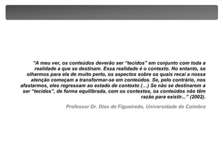 “A meu ver, os conteúdos deverão ser “tecidos” em conjunto com toda a realidade a que se destinam. Essa realidade é o contexto. No entanto, se olharmos para ela de muito perto, os aspectos sobre os quais recai a nossa atenção começam a transformar-se em conteúdos. Se, pelo contrário, nos afastarmos, eles regressam ao estado de contexto (…) Se não se destinarem a ser “tecidos”, de forma equilibrada, com os contextos, os conteúdos não têm razão para existir...” (2002).Professor Dr. Dias de Figueiredo, Universidade de Coimbra
