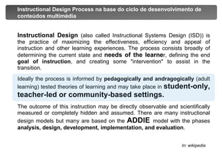 Instructional Design Process na base do ciclo de desenvolvimento de conteúdos multimédiaInstructional Design (also called Instructional Systems Design (ISD)) is the practice of maximizing the effectiveness, efficiency and appeal of instruction and other learning experiences. The process consists broadly of determining the current state and needs of the learner, defining the end goal of instruction, and creating some "intervention" to assist in the transition. 	Ideally the process is informed by pedagogically and andragogically(adult learning) tested theories of learning and may take place in student-only, teacher-led or community-based settings.	The outcome of this instruction may be directly observable and scientifically measured or completely hidden and assumed. There are many instructional design models but many are based on the ADDIEmodel with the phases analysis, design, development, implementation, and evaluation.In: wikipedia