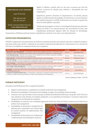 ligados à indústria, contudo cada vez são mais as pessoas que vêm dos
serviços à procura de soluções para melhorar o desempenho das suas
organizações.
Engenheiros, gestores, directores de departamento e de divisão, pessoas
ligadas aos departamentos de qualidade, área financeira e recursos humanos
são também frequentes na PGLM. Profissionais com funções de gestão das
áreas de saúde (público e privado).
Também pessoas ligadas ao ensino e à investigação frequentaram anteriores
edições da PGLM. E em especial pessoas que necessitando de fazer uma
requalificação profissional, algumas delas em situação de desemprego,
frequentaram a PGLM para obterem maiores competências e assim dar novo rumo à sua vida profissional.
ESTRUTURA PROGRAMÁTICA
A PGLM é composta por uma parte lectiva de 160 horas (realizada em horário pós-laboral, sexta-feira e sábado de manha) e
uma parte prática que envolve a realização de um projecto empresarial de aplicação de conhecimentos com a duração de
três meses. Os módulos da componente lectiva são os seguintes:
Módulo e sua descrição Duração Formador
Operações Lean Management – Introdução à filosofia lean thinking; Conceitos e ferramentas lean;
Evolução do TPS ao Lean Management; Noção de valor e de desperdício; Hoshin Kanri e implementação.
24 horas João Paulo Pinto
Lean Manufacturing – Métodos e ferramentas do TPS; Análise de casos; Visitas a empresas e trabalhos
práticos de aplicação das soluções lean manufacturing.
24 horas Adelino Bernardo
Lean Services – A aplicação do lean thinking aos serviços; Desafios e particularidades. 24 horas Christiane Lucas
LeanAccounting – Conceitos leanaplicados à contabilidade empresarial; O custeio baseado na actividade
e no valor; Desafios aos actuais modelos de contabilidade; A prática do lean accounting.
16 horas Bruno Reis
Lean Coaching – A importância do coaching na implementação lean; O perfil de lean sensei e das suas
equipas. A cerificação Lean People Leadership.
18 horas Christiane Lucas
Lean Supply Chain Management – O lean fora das fronteiras da empresa e aplicado a toda a cadeia de
fornecimento; Pull flow management e seus componentes. Implementação do Lean SCM.
18 horas João Paulo Pinto
SixSigma – A importância do controlo de desvios nos processos; A metodologia DMAIC; Aplicação prática;
A certificação green belt.
20 horas Carlos Neves
Projectos de implementação Lean – A metodologia e a definição do roadmap de implementação. Visitas
a empresas. Análise das lições aprendidas ao longo da Pós-graduação lean management.
16 horas Carlos Rodrigues
Total de unidades de crédito – 40 ECTS
PORQUÊ PARTICIPAR?
A frequência da PGLM garante-lhe os seguintes benefícios:
 Adquirir conhecimentos e competências no domínio da filosofia lean management;
 Domínio de metodologias e ferramentas lean thinking, six sigma, lean coaching e lean accounting;
 Contactar com o que de melhor se faz na Europa no âmbito desta filosofia de liderança e de gestão. A CLT Services é
uma referência neste domínio. Os trabalhos publicados, a sua experiência na formação e consultoria empresarial
são garante de uma formação de excelência;
 Possibilidade de contactar com a realidade empresarial através de visitas de estudo a empresas que exibem boas
práticas lean management;
 Possibilidade de desenvolver competências de
liderança que o capacitarão como Sênsei capaz
de assumir projectos de implementação lean
management;
 Possibilidade de desenvolver um roadmap para
a implementação lean thinking nas empresas.
pense lean, seja ágil
COMUNIDADE LEAN THINKING
4430 VN de Gaia
Telf. 936.000.081
Fax. 220.162.407
Email: customer@cltservices.net
www.cltservices.net
 
