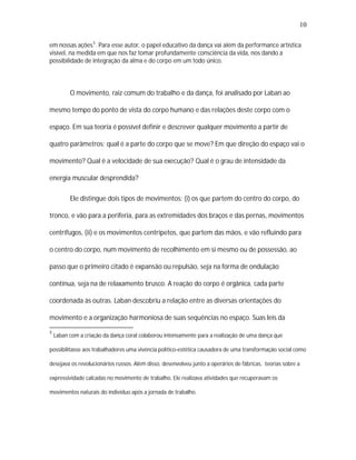 10

em nossas ações 5 . Para esse autor, o papel educativo da dança vai além da performance artística
visível, na medida em que nos faz tomar profundamente consciência da vida, nos dando a
possibilidade de integração da alma e do corpo em um todo único.




          O movimento, raiz comum do trabalho e da dança, foi analisado por Laban ao

mesmo tempo do ponto de vista do corpo humano e das relações deste corpo com o

espaço. Em sua teoria é possível definir e descrever qualquer movimento a partir de

quatro parâmetros: qual é a parte do corpo que se move? Em que direção do espaço vai o

movimento? Qual é a velocidade de sua execução? Qual é o grau de intensidade da

energia muscular desprendida?

          Ele distingue dois tipos de movimentos: (i) os que partem do centro do corpo, do

tronco, e vão para a periferia, para as extremidades dos braços e das pernas, movimentos

centrífugos, (ii) e os movimentos centrípetos, que partem das mãos, e vão refluindo para

o centro do corpo, num movimento de recolhimento em si mesmo ou de possessão, ao

passo que o primeiro citado é expansão ou repulsão, seja na forma de ondulação

contínua, seja na de relaxamento brusco. A reação do corpo é orgânica, cada parte

coordenada às outras. Laban descobriu a relação entre as diversas orientações do

movimento e a organização harmoniosa de suas sequências no espaço. Suas leis da

5
    Laban com a criação da dança coral colaborou intensamente para a realização de uma dança que

possibilitasse aos trabalhadores uma vivência político-estética causadora de uma transformação social como

desejava os revolucionários russos. Além disso, desenvolveu junto a operários de fábricas, teorias sobre a

expressividade calcadas no movimento de trabalho. Ele realizava atividades que recuperavam os

movimentos naturais do indivíduo após a jornada de trabalho.
 