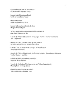 2

Governador do Estado de Pernambuco
Eduardo Henrique Accioly Campos

Secretário de Educação do Estado
Danilo Jorge de Barros Cabral

Chefe de Gabinete
Nilton da Mota Silveira Filho

Secretária Executiva de Gestão de Rede
Margareth Costa Zaponi

Secretária Executiva de Desenvolvimento da Educação
Aída Maria Monteiro da Silva

Gerente de Políticas Educacionais de Educação Infantil e Ensino Fundamental
Zélia Granja Porto

Gerente de Políticas Educacionais do Ensino Médio
Cantaluce Mércia Ferreira Paiva de Barros Lima

Gerente Geral do Programa de Correção de Fluxo Escolar
Ana Coelho Viera Selva

Gerente de Políticas Educacionais em Direitos Humanos, Diversidade e Cidadania
Genilson Cordeiro Marinho

Gerente de Políticas de Educação Especial
Albanize Cardoso da Silva

Gerente de Avaliação e Monitoramento das Políticas Educacionais
Maria Epifânia de França Galvão

Gerente de Normatização do Ensino
Vicência Barbosa de Andrade Torres
 