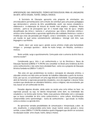 4

APRESENTAÇÃO DAS ORIENTAÇÕES TEÓRICO-METODOLÓGICAS PARA AS LINGUAGENS
DA ARTE: ARTES VISUAIS, TEATRO, DANÇA e MÚSICA.

        A Secretaria de Educação apresenta esta proposta de orientações aos
arte/educadores pernambucanos com o intuito de contribuir para uma práxis pedagógica
que democratize o universo da Arte, possibilitando, assim, aos nossos estudantes a
elaborarem e re-elaboração de leituras de mundo mais amplas e complexas. Nesse
contexto, parte-se do pressuposto que ler o mundo exige mais do que a simples
decodificação das letras e números; é um processo que inclui a dimensão estética e
artística como fundamentais a apreensão significativa das realidades históricas e sociais à
medida que estas são povoadas por imagens, cenas e sonoridades, ou seja, vivemos em
um mundo no qual somos constantemente solicitados a interagir com Arte, suas
linguagens e sua história.

        Assim, não é por acaso que o grande acervo artístico criado pela humanidade
intrigue – e provoque questões – desde há muito tempo, em filósofos, cientistas e
místicos.

      Neste sentido, surge o questionamento: Como pode estar o universo da Arte fora do
sistema escolar?

      Considerando que a Arte é um conhecimento, a Lei de Diretrizes e Bases da
Educação Nacional (LDBEN) nº 9.394/96 veio consolidar no Brasil uma tendência da Arte
como conhecimento e não como mera atividade/fazer, como era a proposta de Educação
Artística fundada na LDBEN nº 5.692/71.

       Nos anos em que predominava na escola a concepção de educação artística, o
educador artístico era tido como um fazedor de trabalhos elaborados a partir de técnicas.
Estas, por sua vez, se sustentavam em uma vaga ideia de criatividade. Seu principal papel,
além de fomentar a expressão pessoal dos estudantes, era o de organizar e decorar festas
escolares que obedeciam ao calendário folclórico, cívico e religioso, não necessitando, por
isso, buscar ser um conhecedor de Arte.

     Passadas algumas décadas, ainda existe na escola uma certa ênfase no fazer, na
expressão pessoal, ou seja, no talento interpretado como dom, na criatividade dos
estudantes e na técnica pela técnica. Todas essas posturas imbricadas com a concepção
que se busca consolidar de Arte como conhecimento e como cultura. Arte/Educação
compreendida como epistemologia – teoria do conhecimento – que estuda os modos
como se ensina e se aprende Arte.

      Ao apresentar variadas possibilidades de comunicação e interpretação, a obra de
arte, atualmente, é compreendida como texto: visual, teatral, sonoro, gestual e, nesse
sentido, a nova LDBEN nº 9.394/96 estabelece quatro linguagens que devem ser acessíveis
na educação escolar: artes visuais, teatro, dança e música.
 