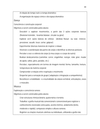 44


   •
   A relação do tempo real e o tempo dramático
   •
   A organização do espaço cênico e do espaço dramático
Dança
Consciência e construção corporal
Objetivos a serem construídos pelos alunos
   •
   Descobrir e explorar movimentos, a partir das 3 ações corporais básicas
        (flexionar/estender, levantar/abaixar, circular ou girar)
   •
   Explorar as 8 ações básicas de esforço              (deslizar, flutuar ou voar, retorcer,
        pressionar, sacudir, tocar, cortar, golpear)
   •
   Experimentar diversas maneiras de respirar e relaxar.
   •
   Vivenciar a coordenação das partes do corpo e identificar as diversas posturas.
   •
   Perceber a voz e o silêncio do corpo (o meu corpo e o corpo do outro)
   • deslocamentos (caminhar, correr, engatinhar, rastejar, rolar, girar, mudar
   Realizar
        de apoio, saltos, giros, paradas, etc.)
   •
   Perceber, especialmente em termos de imagem mental, forma, tamanho, textura,
        temperatura da matéria corporal.
   •
   Compreender a relação entre respiração e movimento
   •
   Despertar para a sensação de grupo ( adaptação e integração a companheiros)
   •
   Reconhecer a mobilidade e a neutralidade da coluna vertebral, articulações, ossos
        e músculos.
Música
Exploração e consciência sonora
Objetivos a serem construídos pelos alunos
   • estruturas rítmicas binária, quaternária e ternária.
   Criar
   •
   Trabalhar a grafia musical não convencional e convencional para registrar o
        conhecimento vivenciado como pulso, acento métrico, andamento (lento,
        moderato e rápido), compassos simples e alturas sonoras.
   •
   Registrar as criações musicais coletivas ou individuais, utilizando a grafia não
 