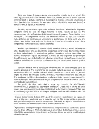 5



     Cada uma dessas linguagens possui uma gramática própria. .As artes visuais têm
como alguns dos seus atributos formais a linha, a cor, textura, a forma; o teatro: a palavra,
a mímica facial, o gestual, o cenário, a maquiagem; a música: a melodia, a harmonia, o
ritmo (que inclui os elementos do som como altura, intensidade, duração e timbre); a
dança: o ritmo, o espaço, o movimento.

      As composições criadas a partir dos atributos formais de cada uma das linguagens
compõem, como no caso da língua materna, o texto. Ressalta-se que na Arte
contemporânea não há fronteiras definidas entre essas linguagens. Os ambientes, ou as
instalações 1 , são composições criadas com elementos visuais, ou seja, são “criações”
muito próximas da construção de um cenário; a performance se firma como uma arte
híbrida, sem limites claros entre as fronteiras; o cinema, o vídeo-arte, o vídeo clip se
compõem de elementos visuais, teatrais e sonoros.

      Embora seja importante o domínio desses atributos formais, a leitura das obras de
arte e dos objetos de arte não deve limitar-se apenas à compreensão dos mesmos, mas de
um bom conhecimento do seu contexto político, histórico e cultural, ou melhor, sua
autoria, o tempo e o espaço da produção. A leitura da arte exige mais do que simples
decodificação de seus atributos formais; ela deve ser centrada na significação em que tais
atributos, em diferentes contextos, conferem ao discurso artístico nas diversas práticas
sociais.

      Convém destacar que a concepção contemporânea de Arte/Educação parte do
seguinte princípio: a Arte é uma forma de produção cultural que deve ser estudada em
seu contexto histórico, social e cultural, sendo importante construir uma noção mais
ampla, no âmbito da educação escolar, de leitura, incluindo no repertório das aulas de
Arte, as obras e os objetos do passado e a produção artística contemporânea, ou melhor:
incluir a produção artística com suas tradições e experimentos vindos de diversas culturas
permeadas de seus contextos.
      Do ponto de vista metodológico, surge no contexto da Arte/Educação
contemporânea, a proposta ou abordagem triangular 2 . Criada para o ensino das artes
visuais, essa abordagem serviu de base nos Parâmetros Curriculares Nacionais (PCNs) para
as demais linguagens da Arte. A abordagem triangular deve ser compreendida como um

1
 Segundo Cacilda Teixeira da Costa: (2004, p.63) “Os ambientes e as instalações são espaços em
que o artista usa a arquitetura sem se confundir com ela. São formas híbridas e, portanto,
abrangem diferentes gêneros artísticos entrecruzados. Pode incluir a o objeto, o vídeo e inúmeros
outros elementos, estabelecendo uma relação ou interação entre eles”.
2
  A proposta ou abordagem triangular foi sistematizada pela professora Ana Mae Barbosa quando
a mesma dirigia o Museu de Arte Contemporânea da Universidade de São Paulo, entre os anos de
1980/1990 e apresentada no livro A Imagem no Ensino da Arte de sua autoria e publicado pela
editora Perspectiva
 