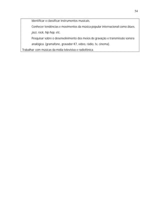 54


   •
   Identificar e classificar instrumentos musicais.
   •
   Conhecer tendências e movimentos da música popular internacional como blues,
       jazz, rock, hip hop, etc.
   •
   Pesquisar sobre o desenvolvimento dos meios de gravação e transmissão sonora
       analógica. (gramafone, gravador K7, vídeo, rádio, tv, cinema).
Trabalhar com músicas da mídia televisiva e radiofônica.
 