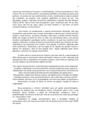 6

sistema que interrelaciona três ações: a contextualização, a leitura interpretativa e o fazer
artístico. Por ser um sistema aberto, esta proposta possibilita a articulação das ações, pelo
professor, de acordo com seus conhecimentos em arte, considerando os saberes culturais
dos estudantes. Ao propiciar uma mudança significativa na leitura da arte, esta
abordagem, propõe a superação do processo adivinhatório. Segundo Ana Mae Barbosa:
(2002 p.18/19). “Não se trata mais de perguntar o que o artista quis dizer em sua obra,
mas o que a obra nos diz, aqui e agora, em nosso contexto, e o que disse, em outros
contextos históricos, a outros leitores”.

         Com o intuito de complementar o aspecto anteriormente destacado, cabe aqui
um parêntese para lembrar que a Europa universalizou a ideia de que o artista pertencia
sempre à etnia branca e ao gênero masculino. Além disso, a Missão Artística Francesa
(MAF) que chegou ao Brasil em 1816, ao olhar com desconfiança para a arte barroca
brasileira, privilegiando o paradigma estético neoclássico, do qual seus membros eram
adeptos e defensores, instituiu no Brasil um preconceito artístico que reverbera até hoje,
traduzindo-se nas expressões Arte erudita e Arte popular. A primeira, elaborada pelas
elites econômicas e intelectuais e por isso digna de ser exposta nos grandes museus e
galerias em oposição a ideia de Arte popular que é aquela elaborada pelas classes
populares, e presente em espaços menos nobres.

        O teatro sofreu o mesmo processo histórico, pois Dom João VI, o patrocinador da
MAF ordenou que se construíssem teatros destinados à nobreza e à elite, colocando toda
produção que não se enquadrasse nos padrões europeus, como teatro de segunda ou de
terceira categoria. Tais preconceitos vigoram até hoje.

 Para superar tais preconceitos, a Arte/Educação contemporânea toma como fundamento
  o respeito, a valorização e os entrecruzamentos culturais no palco da escola, a partir da
solidariedade e do vínculo social, juntamente com a compreensão da Arte como direito de
          todos. Isto permeado do princípio da interculturalidade que aponta para a
 interação/inter-relação entre diversas culturas. Isso significa não se restringir aos códigos
  instituídos (europeus e norte-americano brancos), mas se abrir para a Arte que está em
nosso cotidiano: nas feiras, na TV, na propaganda, nos muros das cidades, na arquitetura e
         monumentos, na moda, no teatro, no cinema, nas igrejas e templos de todos as
religiosidades.

        Nessa perspectiva, o artista é entendido como um sujeito sensível/inteligente,
propositor de situações que nos desafiam a pensar criticamente sobre a Arte e suas
interações. Nesse contexto, o papel do arte/educador configura-se como o
problematizador do universo da Arte por meio de um processo de ensino que privilegia:
ler, contextualizar e fazer.
        Convidamos os colegas arte/educadores para o desafiador trabalho de
democratizar a Arte, por meio de seu ensino e de sua história como um bem a que TODOS
têm direito.
 