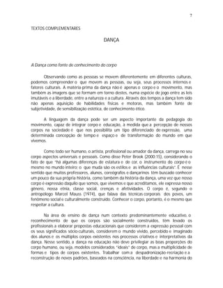 7

TEXTOS COMPLEMENTARES

                                        DANÇA



A Dança como fonte de conhecimento do corpo

       Observando como as pessoas se movem diferentemente em diferentes culturas,
podemos compreender o que movem as pessoas, ou seja, seus processos internos e
fatores culturais. A matéria-prima da dança não é apenas o corpo e o movimento, mas
também as imagens que se formam em torno destes, numa espécie de jogo entre as leis
imutáveis e a liberdade, entre a natureza e a cultura. Através dos tempos a dança tem sido
não apenas aquisição de habilidades físicas e motoras, mas também fonte de
subjetividade, de sensibilização estética, de conhecimento ético.

      A linguagem da dança pode ser um aspecto importante da pedagogia do
movimento, capaz de integrar corpo e educação, à medida que a percepção de nossos
corpos na sociedade é que nos possibilita um tipo diferenciado de expressão, uma
determinada concepção de tempo e espaço e de transformação do mundo em que
vivemos.

       Como todo ser humano, o artista, profissional ou amador da dança, carrega no seu
corpo aspectos universais e pessoais. Como disse Peter Brook (2000:15), considerando o
fato de que “há algumas diferenças de estatura e de cor, o instrumento do corpo é o
mesmo no mundo inteiro; o que muda são os estilos e as influências culturais”. É nesse
sentido que muitos professores, alunos, coreógrafos e dançarinos têm buscado conhecer
um pouco da sua própria história, como também da história da dança, uma vez que nosso
corpo é expressão daquilo que somos, que vivemos e que acreditamos, ele expressa nosso
gênero, nossa etnia, classe social, crenças e afetividades. O corpo é, segundo o
antropólogo Marcel Mauss (1974), que falava das técnicas corporais dos povos, um
fenômeno social e culturalmente construído. Conhecer o corpo, portanto, é o mesmo que
respeitar a cultura.

        Na área de ensino de dança num contexto predominantemente educativo, o
reconhecimento de que os corpos são socialmente construídos, têm levado os
profissionais a elaborar propostas educacionais que considerem a expressão pessoal com
os seus significados sócio-culturais, considerem o mundo vivido, percebido e imaginado
dos alunos e os múltiplos corpos existentes nos processos criativos e interpretativos da
dança. Nesse sentido, a dança na educação não deve privilegiar as boas proporções do
corpo humano, ou seja, modelos considerados “ideais” de corpo, mas a multiplicidade de
formas e tipos de corpos existentes. Trabalhar com a despadronização-recriação e a
reconstrução de novos padrões, baseados na consciência, na liberdade e na harmonia do
 