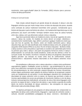 8

movimento, como sugeriu Rudolf Laban (in: Fernandes, 2002), inclusive para o processo
criativo da dança profissional.


A Dança no Currículo Escolar


        Toda criação cultural desperta um grande desejo de educação. A dança é uma das
linguagens artísticas que por muito tempo esteve na base da educação dos povos, atuando
como conteúdo da cultura tradicional transmitido entre gerações. Considerando que a
história da Educação é parte da história da cultura, é de fundamental importância que os (as)
professores (as) atuem com melhor formação também nestas áreas da cultura humana,
entre elas, a dança, com suas dimensões cultural, cênica e educativa.
        Aqui não se pretende indicar um modelo de ensino, mas de dar sugestões de como
colocar a dança nas escolas. Os modelos de ensino devem ser sempre dinâmicos e
constantemente transformados, logo, definir e promover qualquer modelo de ensino que
seja está fora de questão. No entanto, existe um modelo dominante para a dança
educativa hoje, que tem sido classificado como modelo da dança como arte, proposto por
Jacqueline Smith Autard (1994) no seu livro The Art of Dance Education. No Reino Unido,
a dança acontece como uma prática a qual todos os escolares são submetidos pelo menos
no primeiro grau onde a dança é uma parte do programa formal de ensino. A dança é
ainda incipiente no currículo das escolas brasileiras, sendo uma das últimas a entrar no
currículo escolar. No entanto, incentivar a inclusão da dança em programas educacionais
significa perceber sua inserção na escola como área de conhecimento cultural,
artístico/cênico e educacional, inclusive observando as inter-relações existentes nessa
tríade.

        Há semelhanças e diferenças entre a dança educativa e a dança cênica profissional,
especialmente ligadas a finalidades sociais ou estéticas, cuja predominância de uma ou
outra, leva a diferentes concepções de corpo. Na abordagem da dança artística profissional
há uma predominância de uma construção corporal baseada nas técnicas mecanicistas,
embora alguns profissionais sejam adeptos de práticas holísticas de preparação corporal,
como um complemento de sua prática. Já uma abordagem educativa tem considerado a
diversidade de corpos existentes entre os alunos, de maneira que permitam a todos as
mesmas oportunidades de acesso aos princípios de movimento relativos à arte da dança,
inclusive numa perspectiva multicultural, sem perder de vista o fato desta linguagem estar
presente no espaço de lazer e tempo livre dos alunos, o que envolve a questão da escolha
diante da enorme diversidade de danças existentes e das concepções de corpo que
diferenciam cada uma delas (Araújo, 2002).

        Os objetivos principais de uma proposta em dança-educação são: compreender os
significados da dança como conhecimento, linguagem e expressão de contextos sociais e
culturais; descobrir possibilidades pedagógicas da dança; vivenciar a diversidade de
 
