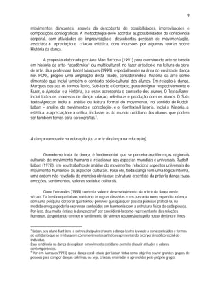 9

movimentos dançantes, através da descoberta de possibilidades, improvisações e
composições coreográficas. A metodologia deve abordar as possibilidades de consciência
corporal, com atividades de improvisação e descobertas pessoais de movimentação,
associada à apreciação e criação estética, com incursões por algumas teorias sobre
História da dança.

        A proposta elaborada por Ana Mae Barbosa (1991) para o ensino de arte se baseia
em história da arte- “acadêmica” ou multicultural, no fazer artístico e na leitura da obra
de arte. Já a professora Isabel Marques (1993), especialmente na área do ensino de dança
nos PCNs, propõe uma ampliação desta tríade, considerando a história da arte como
dimensão que inclui também o contexto sócio-cultural dos alunos. Em relação à dança,
Marques destaca os termos Texto, Sub-texto e Contexto, para designar respectivamente o
Fazer, o Apreciar e a História, e a estes acrescenta o contexto dos alunos. O Texto/Fazer
inclui todos os processos de dança, criação, releituras e produção com os alunos. O Sub-
texto/Apreciar inclui a análise ou leitura formal do movimento, no sentido de Rudolf
Laban – análise de movimento e coreologia-, e o Contexto/História, inclui a história, a
estética, a apreciação e a crítica, inclusive as do mundo cotidiano dos alunos, que podem
ser também temas para coreografias 3 .



A dança como arte na educação (ou a arte da dança na educação)


       Quando se trata de dança, é fundamental que se perceba as diferenças regionais
culturais de movimento humano e relacionar aos aspectos mundiais e universais. Rudolf
Laban (1978), em seu trabalho de análise do movimento, relaciona aspectos universais do
movimento humano e os aspectos culturais. Para ele, toda dança tem uma lógica interna,
uma ordem não revelada de maneira óbvia que estrutura o sentido da própria dança: suas
emoções, sentimentos, valores sociais e culturais.

        Ciane Fernandes (1999) comenta sobre o desenvolvimento da arte e da dança neste
século. Ela lembra que Laban, contrário às regras classistas e em busca do novo expandiu a dança
com uma pesquisa corporal que tornou possível que qualquer pessoa pudesse praticá-la, na
medida em que poderia expressar conteúdos em harmonia com a estrutura física de cada pessoa.
Por isso, deu muita ênfase à dança coral 4 por considerá-la como representante das relações
humanas, despertando em nós o sentimento de sermos responsáveis pelo nosso destino e livres


3
  Laban, seu aluno Kurt Joss, e outros discípulos criaram a dança-teatro levando a cena conteúdos e formas
do cotidiano que se misturavam com movimentos artísticos apresentando o corpo simbólico-social do
indivíduo.
Essa tendência na dança de explorar o movimento cotidiano permite discutir atitudes e valores
contemporâneos.
4
  Ver em Marques(1993) que a dança coral criada por Laban tinha como objetivo reunir grandes grupos de
pessoas para compor danças coletivas, ou seja, criadas, ensinadas e aprendidas pelo próprio grupo.
 