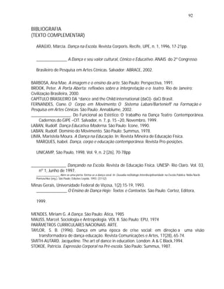 92


BIBLIOGRAFIA
(TEXTO COMPLEMENTAR)

  ARAÚJO, Márcia. Dança na Escola. Revista Corporis. Recife, UPE, n. 1, 1996, 17-21pp.

  ______________ A Dança e seu valor cultural, Cênico e Educativo. ANAIS do 2º Congresso

  Brasileiro de Pesquisa em Artes Cênicas. Salvador: ABRACE, 2002.

BARBOSA, Ana Mae. A imagem e o ensino da arte. São Paulo: Perspectiva, 1991.
BROOK, Peter. A Porta Aberta: reflexões sobre a interpretação e o teatro. Rio de Janeiro:
Civilização Brasileira, 2000.
CAPÍTULO BRASILEIRO DA “dance and the Child international (daCi)- daCi Brasil.
FERNANDES, Ciane. O Corpo em Movimento: O Sistema Laban/Bartenieff na Formação e
Pesquisa em Artes Cênicas. São Paulo: Annablume, 2002.
__________________. Do Funcional ao Estético: O trabalho na Dança Teatro Contemporânea.
     Cadernos do GIPE –CIT. Salvador, n. 7, p. 15 –20, Novembro, 1999.
LABAN, Rudolf. Dança Educativa Moderna. São Paulo: Ícone, 1990.
LABAN, Rudolf. Domínio do Movimento. São Paulo: Summus, 1978.
LIMA, Maristela Moura. A Dança na Educação. In: Revista Mineira de Educação Física.
   MARQUES, Isabel. Dança, corpo e educação contemporânea. Revista Pro-posições.

  UNICAMP, São Paulo, 1998. Vol. 9, n. 2 [26], 70-78pp

________________ Dançando na Escola. Revista de Educação Física. UNESP- Rio Claro. Vol. 03,
    nº 1, Junho de 1997.
  ________________ Abre-se uma porta: forma-se a dança coral. In: Ousadia noDiálogo.Interdisciplinaridade na Escola Pública. Nídia Nacib
  Pontuschka (org.). São Paulo: Edições Loyola, 1993. (37-52)

Minas Gerais, Universidade Federal de Viçosa, 1(2):15-19, 1993.
  ______________ O Ensino de Dança Hoje: Textos e Contextos. São Paulo: Cortez, Editora,

  1999.

MENDES, Miriam G. A Dança. São Paulo: Ática, 1985
MAUSS, Marcel. Sociologia e Antropologia. VOL II. São Paulo: EPU, 1974
PARÂMETROS CURRICULARES NACIONAIS. ARTE.
TAYLOR, S. B. (1996). Dança em uma época de crise social: em direção a uma visão
    transformadora de dança-educação. Revista Comunicações e Artes, 17(28), 65-74.
SMITH-AUTARD, Jacqueline. The art of dance in education. London: A & C Black,1994.
STOKOE, Patrícia. Expressão Corporal na Pré-escola. São Paulo: Summus, 1987.
 