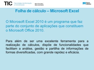 Folha de cálculo – Microsoft Excel
O Microsoft Excel 2010 é um programa que faz
parte do conjunto de aplicações que constituem
o Microsoft Office 2010.
Para além de ser uma excelente ferramenta para a
realização de cálculos, dispõe de funcionalidades que
facilitam a análise, gestão e partilha de informações de
formas diversificadas, com grande rapidez e eficácia.
 