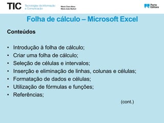 Folha de cálculo – Microsoft Excel
Conteúdos
• Introdução à folha de cálculo;
• Criar uma folha de cálculo;
• Seleção de células e intervalos;
• Inserção e eliminação de linhas, colunas e células;
• Formatação de dados e células;
• Utilização de fórmulas e funções;
• Referências;
(cont.)
 