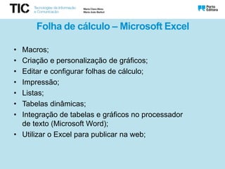 Folha de cálculo – Microsoft Excel
• Macros;
• Criação e personalização de gráficos;
• Editar e configurar folhas de cálculo;
• Impressão;
• Listas;
• Tabelas dinâmicas;
• Integração de tabelas e gráficos no processador
de texto (Microsoft Word);
• Utilizar o Excel para publicar na web;
 