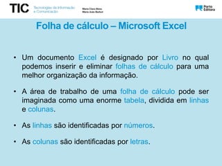 Folha de cálculo – Microsoft Excel
• Um documento Excel é designado por Livro no qual
podemos inserir e eliminar folhas de cálculo para uma
melhor organização da informação.
• A área de trabalho de uma folha de cálculo pode ser
imaginada como uma enorme tabela, dividida em linhas
e colunas.
• As linhas são identificadas por números.
• As colunas são identificadas por letras.
 