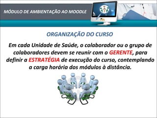 MÓDULO DE AMBIENTAÇÃO AO MOODLE
ORGANIZAÇÃO DO CURSO
Em cada Unidade de Saúde, o colaborador ou o grupo de
colaboradores devem se reunir com o GERENTE, para
definir a ESTRATÉGIA de execução do curso, contemplando
a carga horária dos módulos à distância.
 
