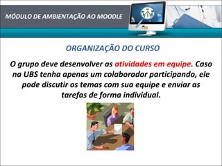 MÓDULO DE AMBIENTAÇÃO AO MOODLE
ORGANIZAÇÃO DO CURSO
O grupo deve desenvolver as atividades em equipe. Caso
na UBS tenha apenas um colaborador participando, ele
pode discutir os temas com sua equipe e enviar as
tarefas de forma individual.
 