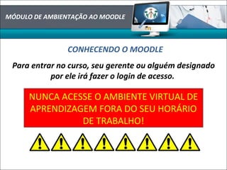 MÓDULO DE AMBIENTAÇÃO AO MOODLE
CONHECENDO O MOODLE
Para entrar no curso, seu gerente ou alguém designado
por ele irá fazer o login de acesso.
NUNCA ACESSE O AMBIENTE VIRTUAL DE
APRENDIZAGEM FORA DO SEU HORÁRIO
DE TRABALHO!
 