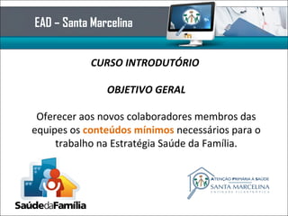 EAD – Santa Marcelina
CURSO INTRODUTÓRIO
OBJETIVO GERAL
Oferecer aos novos colaboradores membros das
equipes os conteúdos mínimos necessários para o
trabalho na Estratégia Saúde da Família.
 