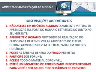 MÓDULO DE AMBIENTAÇÃO AO MOODLE
OBSERVAÇÕES IMPORTANTES
1. NÃO ACESSE EM HIPÓTESE ALGUMA O AMBIENTE VIRTUAL DE
APRENDIZAGEM, FORA DO HORÁRIO ESTABELECIDO JUNTO AO
SEU GERENTE;
2. APROVEITE O HORÁRIO PROTEGIDO DE REALIZAÇÃO DO
CURSO PARA DESENVOLVER AS ATIVIDADES DO CURSO.
OUTRAS ATIVIDADES DEVEM SER REALIZADAS EM OUTROS
HORÁRIOS;
3. POSTE AS TAREFAS DENTRO DO PRAZO PREVISTO;
4. PARTICIPE DOS FÓRUNS;
5. ACESSE TODO O MATERIAL DISPONÍVEL;
6. ESTE É UM MOMENTO DE APRENDIZADO IMPORTANTÍSSIMO
PARA VOCÊ E SEU GRUPO. TIRE O MÁXIMO DE PROVEITO.
 
