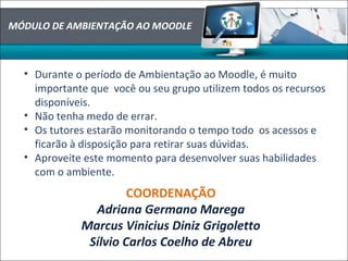• Durante o período de Ambientação ao Moodle, é muito
importante que você ou seu grupo utilizem todos os recursos
disponíveis.
• Não tenha medo de errar.
• Os tutores estarão monitorando o tempo todo os acessos e
ficarão à disposição para retirar suas dúvidas.
• Aproveite este momento para desenvolver suas habilidades
com o ambiente.
COORDENAÇÃO
Adriana Germano Marega
Marcus Vinicius Diniz Grigoletto
Sílvio Carlos Coelho de Abreu
MÓDULO DE AMBIENTAÇÃO AO MOODLE
 