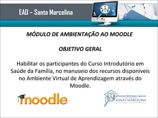 EAD – Santa Marcelina
MÓDULO DE AMBIENTAÇÃO AO MOODLE
OBJETIVO GERAL
Habilitar os participantes do Curso Introdutório em
Saúde da Família, no manuseio dos recursos disponíveis
no Ambiente Virtual de Aprendizagem através do
Moodle.
 