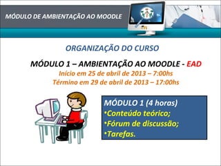 MÓDULO DE AMBIENTAÇÃO AO MOODLE
ORGANIZAÇÃO DO CURSO
MÓDULO 1 – AMBIENTAÇÃO AO MOODLE - EAD
Início em 25 de abril de 2013 – 7:00hs
Término em 29 de abril de 2013 – 17:00hs
MÓDULO 1 (4 horas)
•Conteúdo teórico;
•Fórum de discussão;
•Tarefas.
 