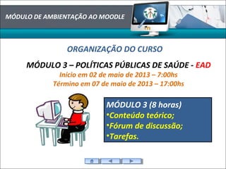 MÓDULO DE AMBIENTAÇÃO AO MOODLE
ORGANIZAÇÃO DO CURSO
MÓDULO 3 – POLÍTICAS PÚBLICAS DE SAÚDE - EAD
Início em 02 de maio de 2013 – 7:00hs
Término em 07 de maio de 2013 – 17:00hs
MÓDULO 3 (8 horas)
•Conteúdo teórico;
•Fórum de discussão;
•Tarefas.
 