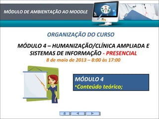 MÓDULO DE AMBIENTAÇÃO AO MOODLE
ORGANIZAÇÃO DO CURSO
MÓDULO 4 – HUMANIZAÇÃO/CLÍNICA AMPLIADA E
SISTEMAS DE INFORMAÇÃO - PRESENCIAL
8 de maio de 2013 – 8:00 às 17:00
MÓDULO 4
•Conteúdo teórico;
 