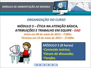 MÓDULO DE AMBIENTAÇÃO AO MOODLE
ORGANIZAÇÃO DO CURSO
MÓDULO 5 – ÉTICA NA ATENÇÃO BÁSICA,
ATRIBUIÇÕES E TRABALHO EM EQUIPE - EAD
Início em 09 de maio de 2013 – 7:00hs
Término em 14 de maio de 2013 – 17:00hs
MÓDULO 5 (8 horas)
•Conteúdo teórico;
•Fórum de discussão;
•Tarefas.
 