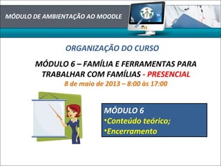 MÓDULO DE AMBIENTAÇÃO AO MOODLE
ORGANIZAÇÃO DO CURSO
MÓDULO 6 – FAMÍLIA E FERRAMENTAS PARA
TRABALHAR COM FAMÍLIAS - PRESENCIAL
8 de maio de 2013 – 8:00 às 17:00
MÓDULO 6
•Conteúdo teórico;
•Encerramento
 
