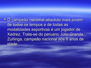  O campeão nacional absoluto mais jovemO campeão nacional absoluto mais jovem
de todos os tempos e de todas asde todos os tempos e de todas as
modalidades esportivas é um jogador demodalidades esportivas é um jogador de
Xadrez. Trata-se do peruano Júlio GrandaXadrez. Trata-se do peruano Júlio Granda
Zuñinga, campeão nacional aos 6 anos deZuñinga, campeão nacional aos 6 anos de
idade.idade.
 