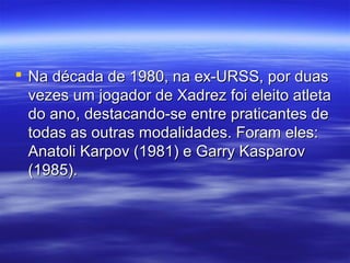  Na década de 1980, na ex-URSS, por duasNa década de 1980, na ex-URSS, por duas
vezes um jogador de Xadrez foi eleito atletavezes um jogador de Xadrez foi eleito atleta
do ano, destacando-se entre praticantes dedo ano, destacando-se entre praticantes de
todas as outras modalidades. Foram eles:todas as outras modalidades. Foram eles:
Anatoli Karpov (1981) e Garry KasparovAnatoli Karpov (1981) e Garry Kasparov
(1985).(1985).
 