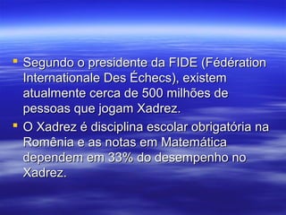  Segundo o presidente da FIDE (FédérationSegundo o presidente da FIDE (Fédération
Internationale Des Échecs), existemInternationale Des Échecs), existem
atualmente cerca de 500 milhões deatualmente cerca de 500 milhões de
pessoas que jogam Xadrez.pessoas que jogam Xadrez.
 O Xadrez é disciplina escolar obrigatória naO Xadrez é disciplina escolar obrigatória na
Romênia e as notas em MatemáticaRomênia e as notas em Matemática
dependem em 33% do desempenho nodependem em 33% do desempenho no
Xadrez.Xadrez.
 