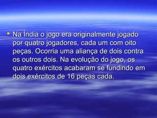  Na Índia o jogo era originalmente jogadoNa Índia o jogo era originalmente jogado
por quatro jogadores, cada um com oitopor quatro jogadores, cada um com oito
peças. Ocorria uma aliança de dois contrapeças. Ocorria uma aliança de dois contra
os outros dois. Na evolução do jogo, osos outros dois. Na evolução do jogo, os
quatro exércitos acabaram se fundindo emquatro exércitos acabaram se fundindo em
dois exércitos de 16 peças cada.dois exércitos de 16 peças cada.
 