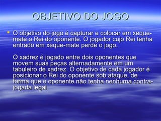 OBJETIVO DO JOGOOBJETIVO DO JOGO
 O objetivo do jogo é capturar e colocar em xeque-O objetivo do jogo é capturar e colocar em xeque-
mate o Rei do oponente. O jogador cujo Rei tenhamate o Rei do oponente. O jogador cujo Rei tenha
entrado em xeque-mate perde o jogo.entrado em xeque-mate perde o jogo.
O xadrez é jogado entre dois oponentes queO xadrez é jogado entre dois oponentes que
movem suas peças alternadamente em ummovem suas peças alternadamente em um
tabuleiro de xadrez. O objetivo de cada jogador étabuleiro de xadrez. O objetivo de cada jogador é
posicionar o Rei do oponente sob ataque, deposicionar o Rei do oponente sob ataque, de
forma que o oponente não tenha nenhuma contra-forma que o oponente não tenha nenhuma contra-
jogada legal.jogada legal.
 