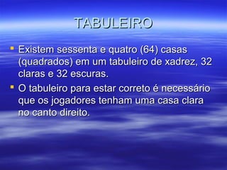 TABULEIROTABULEIRO
 Existem sessenta e quatro (64) casasExistem sessenta e quatro (64) casas
(quadrados) em um tabuleiro de xadrez, 32(quadrados) em um tabuleiro de xadrez, 32
claras e 32 escuras.claras e 32 escuras.
 O tabuleiro para estar correto é necessárioO tabuleiro para estar correto é necessário
que os jogadores tenham uma casa claraque os jogadores tenham uma casa clara
no canto direito.no canto direito.
 