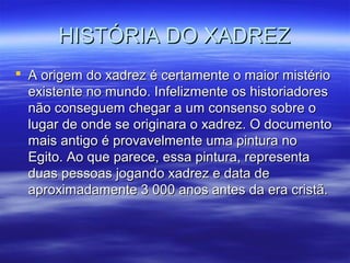 HISTÓRIA DO XADREZHISTÓRIA DO XADREZ
 A origem do xadrez é certamente o maior mistérioA origem do xadrez é certamente o maior mistério
existente no mundo. Infelizmente os historiadoresexistente no mundo. Infelizmente os historiadores
não conseguem chegar a um consenso sobre onão conseguem chegar a um consenso sobre o
lugar de onde se originara o xadrez. O documentolugar de onde se originara o xadrez. O documento
mais antigo é provavelmente uma pintura nomais antigo é provavelmente uma pintura no
Egito. Ao que parece, essa pintura, representaEgito. Ao que parece, essa pintura, representa
duas pessoas jogando xadrez e data deduas pessoas jogando xadrez e data de
aproximadamente 3 000 anos antes da era cristã.aproximadamente 3 000 anos antes da era cristã.
 