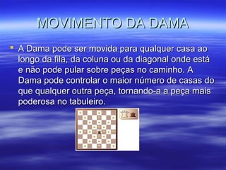 MOVIMENTO DA DAMAMOVIMENTO DA DAMA
 A Dama pode ser movida para qualquer casa aoA Dama pode ser movida para qualquer casa ao
longo da fila, da coluna ou da diagonal onde estálongo da fila, da coluna ou da diagonal onde está
e não pode pular sobre peças no caminho. Ae não pode pular sobre peças no caminho. A
Dama pode controlar o maior número de casas doDama pode controlar o maior número de casas do
que qualquer outra peça, tornando-a a peça maisque qualquer outra peça, tornando-a a peça mais
poderosa no tabuleiro.poderosa no tabuleiro.
 