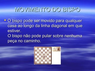 MOVIMENTO DO BISPOMOVIMENTO DO BISPO
 O bispo pode ser movido para qualquerO bispo pode ser movido para qualquer
casa ao longo da linha diagonal em quecasa ao longo da linha diagonal em que
estiver.estiver.
O bispo não pode pular sobre nenhumaO bispo não pode pular sobre nenhuma
peça no caminho.peça no caminho.
 