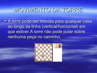 MOVIMENTO DA TORREMOVIMENTO DA TORRE
 A torre pode ser movida para qualquer casaA torre pode ser movida para qualquer casa
ao longo da linha (vertical/horizontal) emao longo da linha (vertical/horizontal) em
que estiver.A torre não pode pular sobreque estiver.A torre não pode pular sobre
nenhuma peça no caminho.nenhuma peça no caminho.
 