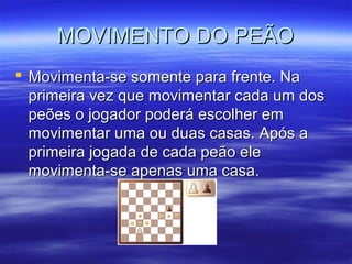 MOVIMENTO DO PEÃOMOVIMENTO DO PEÃO
 Movimenta-se somente para frente. NaMovimenta-se somente para frente. Na
primeira vez que movimentar cada um dosprimeira vez que movimentar cada um dos
peões o jogador poderá escolher empeões o jogador poderá escolher em
movimentar uma ou duas casas. Após amovimentar uma ou duas casas. Após a
primeira jogada de cada peão eleprimeira jogada de cada peão ele
movimenta-se apenas uma casa.movimenta-se apenas uma casa.
 